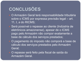 CONCLUSÕES
 O Armazém Geral terá responsabilidade tributária
  sobre o ICMS por expressa previsão legal – art.
  11, I, a do RICMS;
 Será possível o repasse ao cliente (Indústria de
  eletrônicos amazonense), apesar de o ICMS
  pago pelo Armazém não compor exatamente a
  base de cálculo dos serviços prestados;
 O pagamento do imposto não comporá a base de
  cálculo dos serviços prestados pelo Armazém
  Geral;
 O repasse será feito pela fiscal de saída do
  Armazém Geral.
 