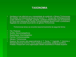 TAXONOMIA Honiberg e Lee referiram-se a necessidade de subdividir o Gênero Trichomonas. No entanto, os trichomonas bucais do homem ( T. Tenax) são morfologicamente quase idênticos a T. Vaginalis, portanto, qualquer classificação que se proponha no futuro dos membros da Família Trichomonadidae deverá incluir o protozoário flagelado da cavidade bucal dentro do gênero Trichomonas. Trichomonas tenax se encontra taxonomicamente da seguinte forma: Filo: Protozoa Subfilo: Sarcomastigóforos Superclasse: Zoomastigófora Família: Trichomonadidae Gênero: Trichomonas Espécie: No homem são essencialmente 4, T. Tenax, T. Vaginalis, T. Hominis e Pentatrichomonas hominis. Como qualquer protozoário, pertence ao Reino Protista. Porque tem uma organização celular eucariótica é Protista Superior 