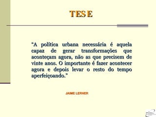 “ A política urbana necessária é aquela capaz de gerar transformações que aconteçam agora, não as que precisem de vinte anos. O importante é fazer acontecer agora e depois levar o resto do tempo aperfeiçoando.” TESE JAIME LERNER 