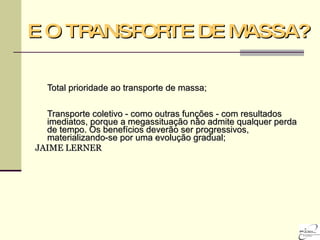 E O TRANSPORTE DE MASSA? Total prioridade ao transporte de massa; Transporte coletivo - como outras funções - com resultados imediatos, porque a megassituação não admite qualquer perda de tempo. Os benefícios deverão ser progressivos, materializando-se por uma evolução gradual; JAIME LERNER 