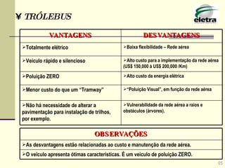 05 TRÓLEBUS “ Poluição Visual”, em função da rede aérea Menor custo do que um “Tramway” Vulnerabilidade da rede aérea a raios e obstáculos (árvores). Não há necessidade de alterar a pavimentação para instalação de trilhos, por exemplo. Alto custo da energia elétrica Poluição ZERO Alto custo para a implementação da rede aérea (US$ 150,000 à US$ 200,000 /Km) Veículo rápido e silencioso Baixa flexibilidade – Rede aérea  Totalmente elétrico DESVANTAGENS VANTAGENS O veículo apresenta ótimas características. É um veículo de poluição ZERO. As desvantagens estão relacionadas ao custo e manutenção da rede aérea. OBSERVAÇÕES 
