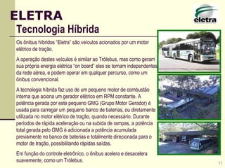 11 ELETRA Tecnologia Híbrida Os ônibus híbridos “Eletra” são veículos acionados por um motor elétrico de tração. A operação destes veículos é similar ao Trólebus, mas como geram sua própria energia elétrica “on board” eles se tornam independentes da rede aérea, e podem operar em qualquer percurso, como um ônibus convencional. A tecnologia híbrida faz uso de um pequeno motor de combustão interna que aciona um gerador elétrico em RPM constante. A potência gerada por este pequeno GMG (Grupo Motor Gerador) é usada para carregar um pequeno banco de baterias, ou diretamente utilizada no motor elétrico de tração, quando necessário. Durante períodos de rápida aceleração ou na subida de rampas, a potência total gerada pelo GMG é adicionada a potência acumulada previamente no banco de baterias e totalmente direcionada para o motor de tração, possibilitando rápidas saídas. Em função do controle eletrônico, o ônibus acelera e desacelera suavemente, como um Trólebus. 