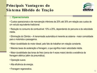 :: Operacionais Custos operacionais e de manutenção inferiores de 20% até 30% em relação aos custos de um veículo equivalente tradicional.  Redução no consumo de combustível: 10% a 25%, dependendo do percurso e da velocidade média. Eliminação do Câmbio – A transmissão automática é inerente ao sistema - maior comodidade para o motorista e passageiros.  Maior durabilidade do motor diesel, pelo fato de trabalhar em rotação constante.  Maiores taxas de aceleração e frenagem, o que significa maior velocidade média.  Maior durabilidade das lonas de freio (cerca de 4 vezes maior) devido a existência da frenagem elétrica (além da pneumática).  Operação suave. Alta eficiência de energia. Frenagem regenerativa. 13 Principais Vantagens do Sistema Híbrido de Tração 