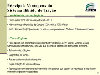 :: Ambientais ou ecológicas   Particulados: 90% inferior aos padrões EURO II.  Hidrocarbonos e Monóxido de Carbono (CO): 60% a 70% inferior Ruído: 65 decibéis (db) no interior do veículo, comparado com 75 db em ônibus convencionais . :: Tecnológicas   Pode operar com diferentes tipos de combustíveis: Diesel, GNV, Etanol, Metanol, Célula Combustível ou Microturbina, uma vez que o princípio operacional permanece o mesmo. Baixo risco tecnólogico. Diagnóstico de falhas. Placa modular de circuito integrado. Dupla isolação do sistema elétrico. Tecnologia de armazenamento de energia com baterias que podem ser recicladas e não exigem manutenção preventiva (seladas). 14 Principais Vantagens do Sistema Híbrido de Tração 