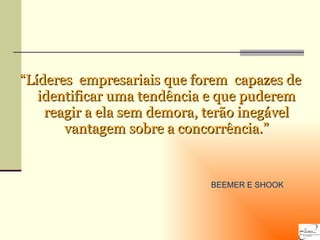 “ Líderes  empresariais que forem  capazes de identificar uma tendência e que puderem reagir a ela sem demora, terão inegável vantagem sobre a concorrência.” BEEMER E SHOOK  