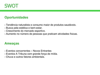 Oportunidades - Tendência naturalista e consumo maior de produtos saudáveis. - Busca pela estética e bem-estar. - Crescimento do mercado esportivo. - Aumento no número de pessoas que praticam atividades físicas. SWOT Ameaças - Eventos concorrentes – Novos Entrantes - Eventos A Tribuna com grande força de mídia. - Chuva e outros fatores ambientais. 