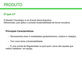 O que é? O Desafio Triecologico é um Evento Sócio-Esportivo. Diferenciado, pois aplica o conceito Sustentabilidade de forma inovadora. PRODUTO Principais Características -   Revezamento entre 3 modalidades (pedestrianismo, ciclismo e natação). -   Tem como tema a Sustentabilidade. -   É uma corrida de Regularidade na qual quem vence são aqueles que melhor trabalham  em equipe. 