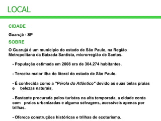 CIDADE LOCAL Guarujá - SP SOBRE O Guarujá é um município do estado de São Paulo, na Região Metropolitana da Baixada Santista, microrregião de Santos.  - População estimada em 2008 era de 304.274 habitantes.  - Terceira maior ilha do litoral do estado de São Paulo. - É conhecida como a  "Pérola do Atlântico"  devido as suas belas praias e  belezas naturais.  - Bastante procurada pelos turistas na alta temporada, a cidade conta com  praias urbanizadas e alguma selvagens, acessíveis apenas por trilhas. - Oferece construções históricas e trilhas de ecoturismo.   