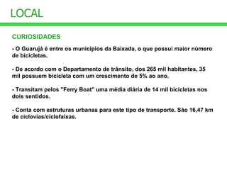 CURIOSIDADES LOCAL - O Guarujá é entre os municípios da Baixada, o que possui maior número de bicicletas.  - De acordo com o Departamento de trânsito, dos 265 mil habitantes, 35 mil possuem bicicleta com um crescimento de 5% ao ano.  - Transitam pelos "Ferry Boat" uma média diária de 14 mil bicicletas nos dois sentidos. - Conta com estruturas urbanas para este tipo de transporte. São 16,47 km de ciclovias/ciclofaixas. 