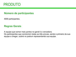 PRODUTO Número de participantes 4000 participantes. Regras Gerais A equipe que somar mais pontos no geral é a vencedora. Os participantes que concluírem todas as três provas, sendo o primeiro da sua equipe a chegar, subirá no podium representando sua equipe. 