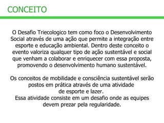 O Desafio Triecologico tem como foco o Desenvolvimento Social através de uma ação que permite a integração entre esporte e educação ambiental. Dentro deste conceito o evento valoriza qualquer tipo de ação sustentável e social que venham a colaborar e enriquecer com essa proposta, promovendo o desenvolvimento humano sustentável. Os conceitos de mobilidade e consciência sustentável serão postos em prática através de uma atividade  de esporte e lazer.  Essa atividade consiste em um desafio onde as equipes devem prezar pela regularidade. CONCEITO 