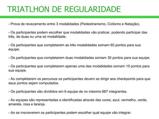 TRIATLHON DE REGULARIDADE - Prova de revezamento entre 3 modalidades (Pedestrianismo, Ciclismo e Natação). - Os participantes podem escolher que modalidades vão praticar, podendo participar das três, de duas ou uma só modalidade. - Os participantes que completarem as três modalidades somam 60 pontos para sua equipe. - Os participantes que completarem duas modalidades somam 30 pontos para sua equipe.  - Os participantes que completarem apenas uma das modalidades somam 10 pontos para sua equipe. - Ao completarem os percursos os participantes devem se dirigir aos checkpoints para que seus pontos sejam computados. - Os participantes são divididos em 6 equipe de no máximo 667 integrantes. - As equipes são representadas e identificadas através das cores; azul, vermelho, verde, amarela, roxa e laranja. - Ao se inscreverem os participantes podem escolher qual equipe vão integrar. 