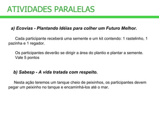 ATIVIDADES PARALELAS   a) Ecovias - Plantando Idéias para colher um Futuro Melhor.     Cada participante receberá uma semente e um kit contendo: 1 rastelinho, 1  pazinha e 1 regador.  Os participantes deverão se dirigir a área do plantio e plantar a semente. Vale 5 pontos      b) Sabesp - A vida tratada com respeito. Nesta ação teremos um tanque cheio de peixinhos, os participantes devem pegar um peixinho no tanque e encaminhá-los até o mar. 