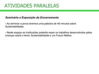 ATIVIDADES PARALELAS Seminário e Exposição de Encerramento Ao terminar a prova teremos uma palestra de 40 minutos sobre Sustentabilidade. - Neste espaço as Instituições poderão expor os trabalhos desenvolvidos pelas crianças sobre o tema: Sustentabilidade e um Futuro Melhor. 