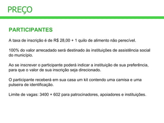 PREÇO PARTICIPANTES A taxa de inscrição é de R$ 28,00 + 1 quilo de alimento não perecível. 100% do valor arrecadado será destinado às instituições de assistência social do município. Ao se inscrever o participante poderá indicar a instituição de sua preferência, para que o valor de sua inscrição seja direcionado. O participante receberá em sua casa um kit contendo uma camisa e uma pulseira de identificação. Limite de vagas: 3400 + 602 para patrocinadores, apoiadores e instituições. 