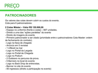 PREÇO PATROCINADORES Os valores das cotas devem cobrir os custos do evento. Cota para 6 patrocinadores: 2 Cotas Máster – Valor R$ 120.000,00 - Espaço no uniforme (frente e costa) – 667 unidades. - Direito a uma das “ações paralelas” do evento - Direito de imagens do evento - Primeiro patrocinador a ser citado (prioridade entre o patrocinadores Cota Master: ordem de fechamento do contrato). - Logo na faixa de chegada - Anúncio em 5 revistas - 1 inflável na mar - Logo no Portal da Largada - Logo no Portal de Chegada - Logo no Podium - 2 Outdoors no percurso da prova. - 5 Banners no local do evento - Logo no Back Drop de entrevistas. - Banner no site do evento - 85 ingressos (direito a participação no evento) 