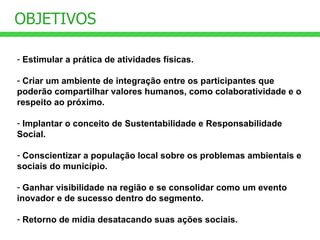 Estimular a prática de atividades físicas. Criar um ambiente de integração entre os participantes que poderão compartilhar valores humanos, como colaboratividade e o respeito ao próximo. Implantar o conceito de Sustentabilidade e Responsabilidade Social. Conscientizar a população local sobre os problemas ambientais e sociais do município. Ganhar visibilidade na região e se consolidar como um evento inovador e de sucesso dentro do segmento. Retorno de mídia desatacando suas ações sociais. OBJETIVOS 