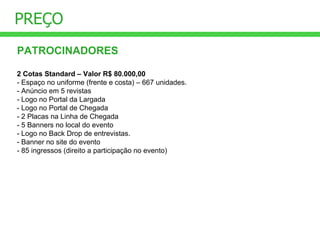 PREÇO PATROCINADORES 2 Cotas Standard – Valor R$ 80.000,00 - Espaço no uniforme (frente e costa) – 667 unidades. - Anúncio em 5 revistas - Logo no Portal da Largada - Logo no Portal de Chegada - 2 Placas na Linha de Chegada - 5 Banners no local do evento - Logo no Back Drop de entrevistas. - Banner no site do evento - 85 ingressos (direito a participação no evento) 