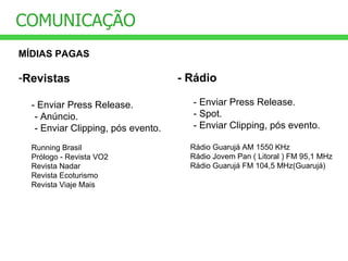 COMUNICAÇÃO MÍDIAS PAGAS Revistas - Enviar Press Release.  - Anúncio.  - Enviar Clipping, pós evento. Running Brasil Prólogo - Revista VO2 Revista Nadar Revista Ecoturismo Revista Viaje Mais - Rádio - Enviar Press Release.  - Spot. - Enviar Clipping, pós evento. Rádio Guarujá AM 1550 KHz Rádio Jovem Pan ( Litoral ) FM 95,1 MHz Rádio Guarujá FM 104,5 MHz(Guarujá) 