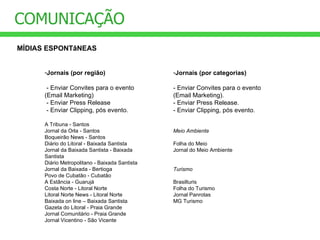 COMUNICAÇÃO MÍDIAS ESPONTâNEAS Jornais (por região) - Enviar Convites para o evento (Email Marketing)  - Enviar Press Release - Enviar Clipping, pós evento. A Tribuna - Santos Jornal da Orla - Santos Boqueirão News - Santos Diário do Litoral - Baixada Santista Jornal da Baixada Santista - Baixada Santista Diário Metropolitano - Baixada Santista Jornal da Baixada - Bertioga Povo de Cubatão - Cubatão A Estância - Guarujá Costa Norte - Litoral Norte Litoral Norte News - Litoral Norte Baixada on line – Baixada Santista Gazeta do Litoral - Praia Grande Jornal Comunitário - Praia Grande Jornal Vicentino - São Vicente Jornais (por categorias) - Enviar Convites para o evento (Email Marketing).  - Enviar Press Release. - Enviar Clipping, pós evento. Meio Ambiente Folha do Meio Jornal do Meio Ambiente Turismo Brasilturis Folha do Turismo Jornal Panrotas MG Turismo 