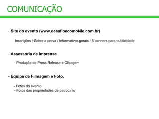 COMUNICAÇÃO Site do evento (www.desafioecomobile.com.br) Inscrições / Sobre a prova / Informativos gerais / 6 banners para publicidade Assessoria de imprensa - Produção do Press Release e Clipagem Equipe de Filmagem e Foto. - Fotos do evento - Fotos das propriedades de patrocínio 