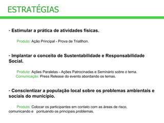 Estimular a prática de atividades físicas. Produto:  Ação Principal - Prova de Triatlhon. Implantar o conceito de Sustentabilidade e Responsabilidade Social. Produto:  Ações Paralelas - Ações Patrocinadas e Seminário sobre o tema. Comunicação:  Press Release do evento abordando os temas.  Conscientizar a população local sobre os problemas ambientais e sociais do município. Produto:  Colocar os participantes em contato com as áreas de risco,    comunicando e  pontuando os principais problemas. ESTRATÉGIAS 
