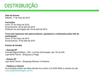 DISTRIBUIÇÃO Data do Evento Sábado, 1º de maio de 2010. Inscrições Início: 27 de março de 2010. Encerramento: 26 de abril de 2010. Podendo ser prorrogada até: 29 de abril de 2010. Troca dos ingressos dos patrocinadores, apoiadores e instituições pelos kits de participação. Início: 27 de março de 2010 Encerramento: 16 de abril de 2010 Pontos de Vendas  - Guarujá-SP Avenida Miguel Stéfano, 1001, na Praia da Enseada, das 12h às 20h. Loja World Tennis  -  Shopping La Plage - Santos-SP Loja World Tennis  -  Shoppings Miramar e Praiamar. - Telefone e Internet As inscrições podem ser feitas através do numero (13) 3245-3636 ou através do site  www.desafiotriecologico.com.br . 