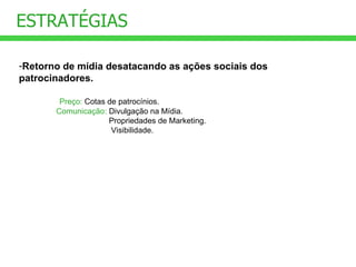 Retorno de mídia desatacando as ações sociais dos patrocinadores.        Preço:  Cotas de patrocínios. Comunicação:  Divulgação na Mídia.                                    Propriedades de Marketing.                                 Visibilidade. ESTRATÉGIAS 