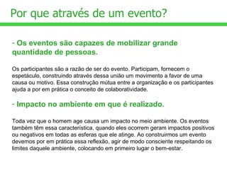 Os eventos são capazes de mobilizar grande quantidade de pessoas.   Os participantes são a razão de ser do evento. Participam, fornecem o espetáculo, construindo através dessa união um movimento a favor de uma causa ou motivo. Essa construção mútua entre a organização e os participantes ajuda a por em prática o conceito de colaboratividade. Impacto no ambiente em que é realizado. Toda vez que o homem age causa um impacto no meio ambiente. Os eventos também têm essa característica, quando eles ocorrem geram impactos positivos ou negativos em todas as esferas que ele atinge. Ao construirmos um evento devemos por em prática essa reflexão, agir de modo consciente respeitando os limites daquele ambiente, colocando em primeiro lugar o bem-estar. Por que através de um evento?  