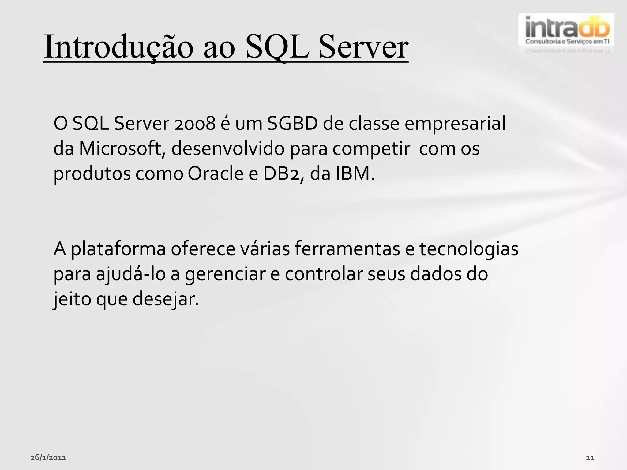 26/01/201111Introduçãoao SQL ServerO SQL Server 2008 é um SGBDde classeempresarial da Microsoft, desenvolvidoparacompetir  com osprodutoscomo Oracle e DB2, da IBM.A plataformaofereceváriasferramentas e tecnologiasparaajudá-lo a gerenciar e controlarseus dados do jeitoquedesejar.