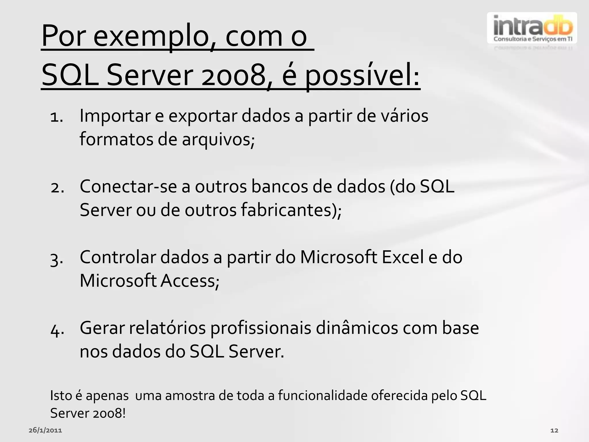 26/01/201112Porexemplo, com o SQL Server 2008, é possível:Importar e exportar dados a partir de váriosformatos de arquivos;Conectar-se a outros bancos de dados (do SQL Server ou de outros fabricantes);Controlar dados a partir do Microsoft Excel e do Microsoft Access;Gerarrelatóriosprofissionaisdinâmicos com base nos dados do SQL Server.Isto é apenasumaamostra de toda a funcionalidadeoferecidapelo SQL Server 2008!