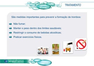 TRATAMENTO
São medidas importantes para prevenir a formação de trombos:
Não fumar;
Manter o peso dentro dos limites saudáveis;
Restringir o consumo de bebidas alcoólicas;
Praticar exercícios físicos.
 