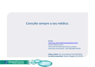 Consulte sempre o seu médico.
Fontes:
www.cives.ufrj.br/informacao/tvp/tvp-iv.html.
www.trombose.med.br.
www.scielo.br/scielo.php?script=sci_arttext.
www.teses.usp.br/teses/.../tde-29012009-165529.
Editora médica: Dra. Anna Gabriela Fuks (615039-RJ)
Jornalista responsável: Roberto Maggessi (31.250 RJ)
 