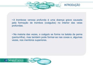 INTRODUÇÃO
• A trombose venosa profunda é uma doença grave causada
pela formação de trombos (coágulos) no interior das veias
profundas.
• Na maioria das vezes, o coágulo se forma na batata da perna
(panturrilha), mas também pode formar-se nas coxas e, algumas
vezes, nos membros superiores.
 