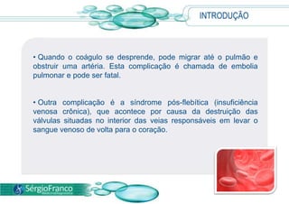 INTRODUÇÃO
• Quando o coágulo se desprende, pode migrar até o pulmão e
obstruir uma artéria. Esta complicação é chamada de embolia
pulmonar e pode ser fatal.
• Outra complicação é a síndrome pós-flebítica (insuficiência
venosa crônica), que acontece por causa da destruição das
válvulas situadas no interior das veias responsáveis em levar o
sangue venoso de volta para o coração.
 
