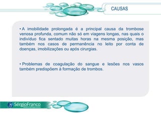 CAUSAS
• A imobilidade prolongada é a principal causa da trombose
venosa profunda, comum não só em viagens longas, nas quais o
indivíduo fica sentado muitas horas na mesma posição, mas
também nos casos de permanência no leito por conta de
doenças, imobilizações ou após cirurgias.
• Problemas de coagulação do sangue e lesões nos vasos
também predispõem à formação de trombos.
 