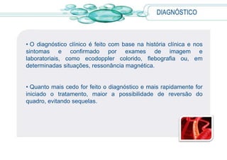 DIAGNÓSTICO
• O diagnóstico clínico é feito com base na história clínica e nos
sintomas e confirmado por exames de imagem e
laboratoriais, como ecodoppler colorido, flebografia ou, em
determinadas situações, ressonância magnética.
• Quanto mais cedo for feito o diagnóstico e mais rapidamente for
iniciado o tratamento, maior a possibilidade de reversão do
quadro, evitando sequelas.
 
