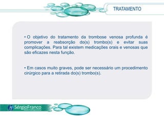 TRATAMENTO
• O objetivo do tratamento da trombose venosa profunda é
promover a reabsorção do(s) trombo(s) e evitar suas
complicações. Para tal existem medicações orais e venosas que
são eficazes nesta função.
• Em casos muito graves, pode ser necessário um procedimento
cirúrgico para a retirada do(s) trombo(s).
 