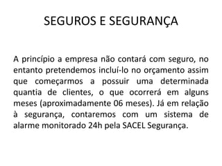 SEGUROS E SEGURANÇA
A princípio a empresa não contará com seguro, no
entanto pretendemos incluí-lo no orçamento assim
que começarmos a possuir uma determinada
quantia de clientes, o que ocorrerá em alguns
meses (aproximadamente 06 meses). Já em relação
à segurança, contaremos com um sistema de
alarme monitorado 24h pela SACEL Segurança.
 