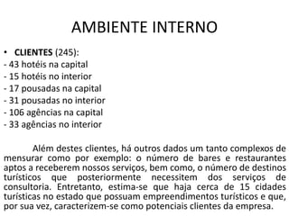 AMBIENTE INTERNO
• CLIENTES (245):
- 43 hotéis na capital
- 15 hotéis no interior
- 17 pousadas na capital
- 31 pousadas no interior
- 106 agências na capital
- 33 agências no interior
Além destes clientes, há outros dados um tanto complexos de
mensurar como por exemplo: o número de bares e restaurantes
aptos a receberem nossos serviços, bem como, o número de destinos
turísticos que posteriormente necessitem dos serviços de
consultoria. Entretanto, estima-se que haja cerca de 15 cidades
turísticas no estado que possuam empreendimentos turísticos e que,
por sua vez, caracterizem-se como potenciais clientes da empresa.
 