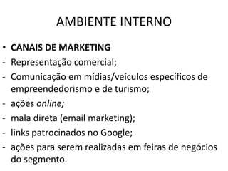 AMBIENTE INTERNO
• CANAIS DE MARKETING
- Representação comercial;
- Comunicação em mídias/veículos específicos de
empreendedorismo e de turismo;
- ações online;
- mala direta (email marketing);
- links patrocinados no Google;
- ações para serem realizadas em feiras de negócios
do segmento.
 