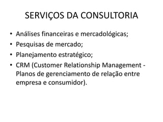 SERVIÇOS DA CONSULTORIA
• Análises financeiras e mercadológicas;
• Pesquisas de mercado;
• Planejamento estratégico;
• CRM (Customer Relationship Management -
Planos de gerenciamento de relação entre
empresa e consumidor).
 