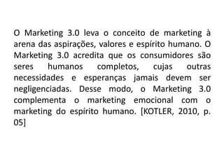 O Marketing 3.0 leva o conceito de marketing à
arena das aspirações, valores e espírito humano. O
Marketing 3.0 acredita que os consumidores são
seres humanos completos, cujas outras
necessidades e esperanças jamais devem ser
negligenciadas. Desse modo, o Marketing 3.0
complementa o marketing emocional com o
marketing do espírito humano. [KOTLER, 2010, p.
05]
 