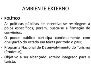 AMBIENTE EXTERNO
• POLÍTICO
- As políticas públicas de incentivo se restringem a
pólos específicos, porém, busca-se a firmação de
convênios;
- O poder público participa continuamente com
divulgação do estado em feiras por todo o país;
- Programa Nacional de Desenvolvimento do Turismo
(Prodetur);
- Objetivo a ser alcançado: roteiro integrado para o
turista.
 