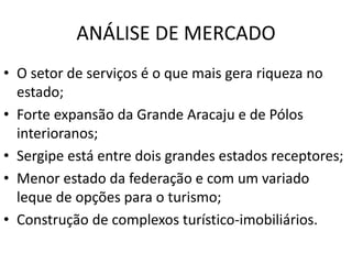 ANÁLISE DE MERCADO
• O setor de serviços é o que mais gera riqueza no
estado;
• Forte expansão da Grande Aracaju e de Pólos
interioranos;
• Sergipe está entre dois grandes estados receptores;
• Menor estado da federação e com um variado
leque de opções para o turismo;
• Construção de complexos turístico-imobiliários.
 