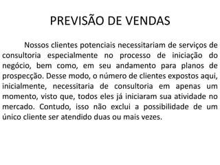PREVISÃO DE VENDAS
Nossos clientes potenciais necessitariam de serviços de
consultoria especialmente no processo de iniciação do
negócio, bem como, em seu andamento para planos de
prospecção. Desse modo, o número de clientes expostos aqui,
inicialmente, necessitaria de consultoria em apenas um
momento, visto que, todos eles já iniciaram sua atividade no
mercado. Contudo, isso não exclui a possibilidade de um
único cliente ser atendido duas ou mais vezes.
 