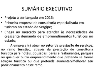 SUMÁRIO EXECUTIVO
• Projeto a ser lançado em 2016;
• Primeira empresa de consultoria especializada em
turismo no estado de Sergipe;
• Chega ao mercado para atender às necessidades da
crescente demanda de empreendimentos turísticos no
estado;
A empresa irá atuar no setor da prestação de serviços,
no ramo turístico, através da prestação de consultoria
turística para hotéis, pousadas, bares e restaurantes, parques
ou qualquer outro empreendimento que pretenda se tornar
atração turística ou que pretenda aumentar/melhorar seu
posicionamento neste ramo.
 