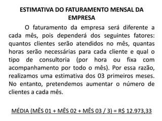 ESTIMATIVA DO FATURAMENTO MENSAL DA
EMPRESA
O faturamento da empresa será diferente a
cada mês, pois dependerá dos seguintes fatores:
quantos clientes serão atendidos no mês, quantas
horas serão necessárias para cada cliente e qual o
tipo de consultoria (por hora ou fixa com
acompanhamento por todo o mês). Por essa razão,
realizamos uma estimativa dos 03 primeiros meses.
No entanto, pretendemos aumentar o número de
clientes a cada mês.
MÉDIA (MÊS 01 + MÊS 02 + MÊS 03 / 3) = R$ 12.973,33
 