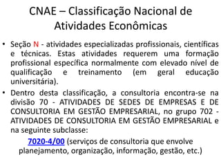 CNAE – Classificação Nacional de
Atividades Econômicas
• Seção N - atividades especializadas profissionais, científicas
e técnicas. Estas atividades requerem uma formação
profissional específica normalmente com elevado nível de
qualificação e treinamento (em geral educação
universitária).
• Dentro desta classificação, a consultoria encontra-se na
divisão 70 - ATIVIDADES DE SEDES DE EMPRESAS E DE
CONSULTORIA EM GESTÃO EMPRESARIAL, no grupo 702 -
ATIVIDADES DE CONSULTORIA EM GESTÃO EMPRESARIAL e
na seguinte subclasse:
7020-4/00 (serviços de consultoria que envolve
planejamento, organização, informação, gestão, etc.)
 