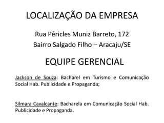 LOCALIZAÇÃO DA EMPRESA
Rua Péricles Muniz Barreto, 172
Bairro Salgado Filho – Aracaju/SE
EQUIPE GERENCIAL
Jackson de Souza: Bacharel em Turismo e Comunicação
Social Hab. Publicidade e Propaganda;
Silmara Cavalcante: Bacharela em Comunicação Social Hab.
Publicidade e Propaganda.
 